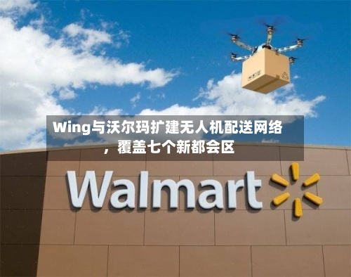 Wing与沃尔玛扩建无人机配送网络，覆盖七个新都会区-第2张图片