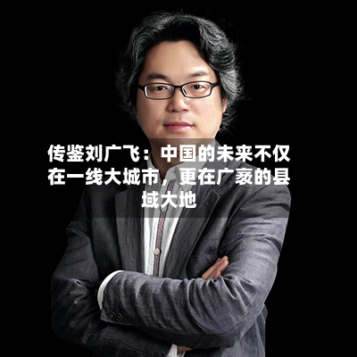传鉴刘广飞：中国的未来不仅在一线大城市	，更在广袤的县域大地-第2张图片