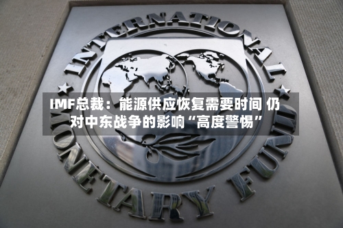 IMF总裁：能源供应恢复需要时间 仍对中东战争的影响“高度警惕”-第3张图片