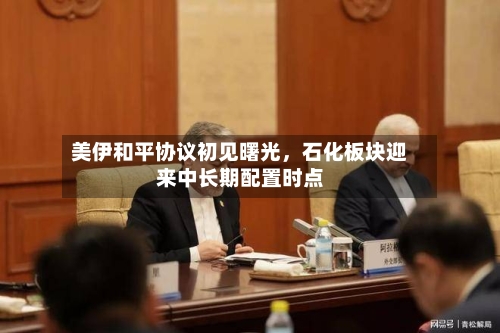 美伊和平协议初见曙光	，石化板块迎来中长期配置时点-第2张图片