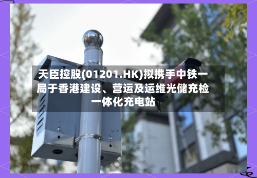 天臣控股(01201.HK)拟携手中铁一局于香港建设	、营运及运维光储充检一体化充电站-第2张图片