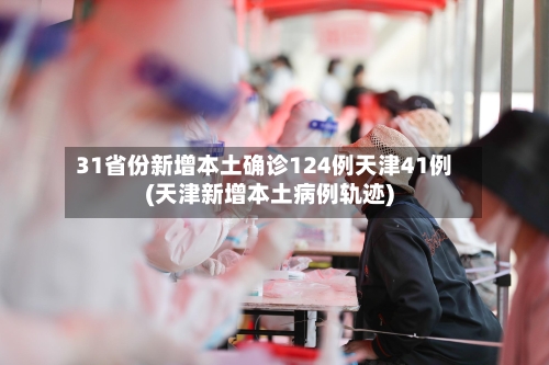 31省份新增本土确诊124例天津41例(天津新增本土病例轨迹)-第2张图片