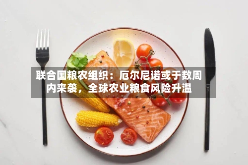 联合国粮农组织：厄尔尼诺或于数周内来袭，全球农业粮食风险升温-第1张图片