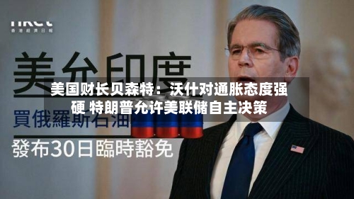 美国财长贝森特:沃什对通胀态度强硬 特朗普允许美联储自主决策-第3张图片