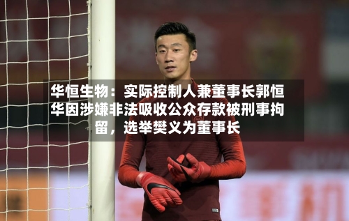 华恒生物：实际控制人兼董事长郭恒华因涉嫌非法吸收公众存款被刑事拘留	，选举樊义为董事长-第2张图片